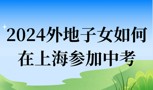 2024外地子女如何在上海参加中考？非户籍家长必须知道的入学条件