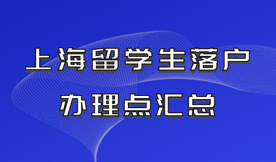留学生上海落户办理点汇总！一张表格给你归纳好！