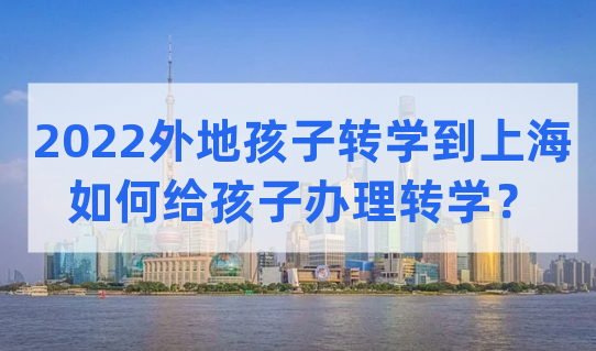 2022外地孩子转学到上海上学，要如何给孩子办理转学？看这篇了解清楚！