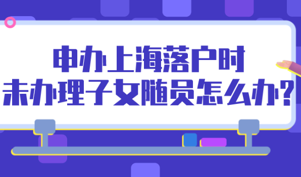 2021年申办上海落户时,未办理子女随员怎么办?
