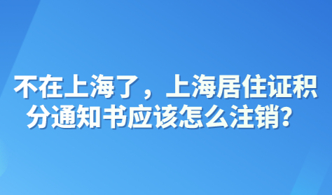 不在上海了，上海居住证积分通知书应该怎么注销？