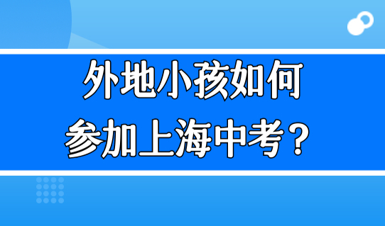 外地小孩如何参加上海中考？上海初中入学政策，家长早知道！