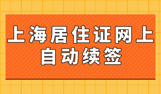 上海居住证网上自动续签与线下自行续签办理指南！手把手教你弄懂！