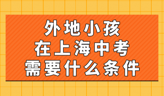 2023年外地小孩在上海中考需要什么条件？非沪籍家长看过来