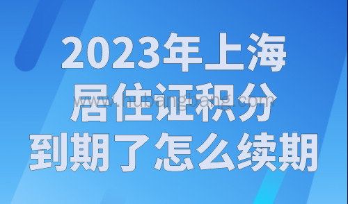 2023年上海居住证积分到期了怎么续期？（续签材料+流程指南）