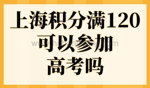 上海积分满120可以参加高考吗？外地孩子上海高考条件2023最新