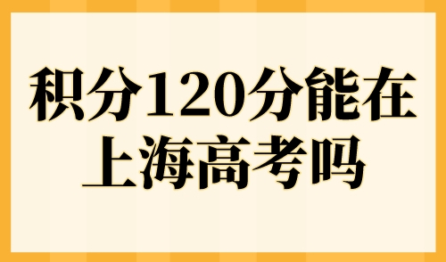 积分120分能在上海高考吗？2023上海异地高考政策及条件